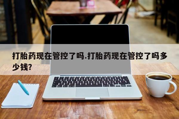 网上卖打胎药的微信打胎药现在管控了吗.打胎药现在管控了吗多少钱？