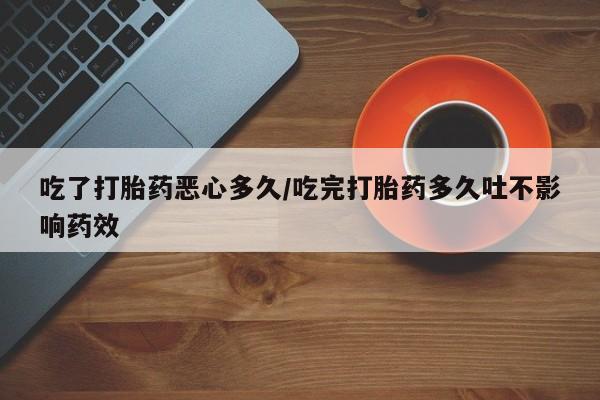 网上卖打胎药的微信吃了打胎药恶心多久/吃完打胎药多久吐不影响药效