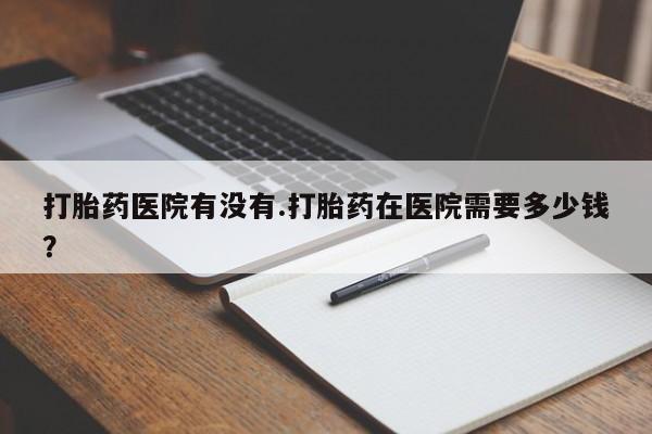网上卖打胎药的微信打胎药医院有没有.打胎药在医院需要多少钱？