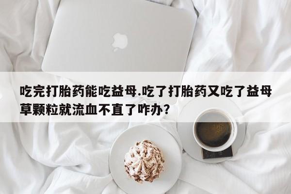 网上卖打胎药的微信吃完打胎药能吃益母.吃了打胎药又吃了益母草颗粒就流血不直了咋办？
