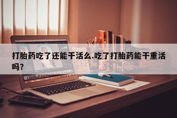 网上卖打胎药的微信打胎药吃了还能干活么.吃了打胎药能干重活吗？