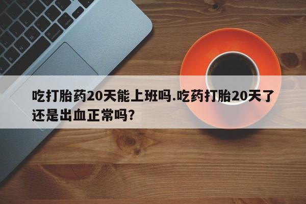 网上卖打胎药的微信吃打胎药20天能上班吗.吃药打胎20天了还是出血正常吗？