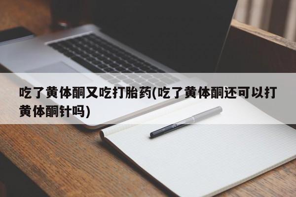 网上卖打胎药的微信吃了黄体酮又吃打胎药(吃了黄体酮还可以打黄体酮针吗)