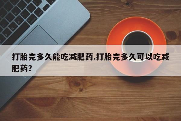 网上卖打胎药的微信打胎完多久能吃减肥药.打胎完多久可以吃减肥药？