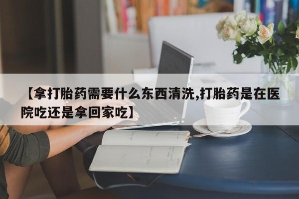 网上卖打胎药的微信【拿打胎药需要什么东西清洗,打胎药是在医院吃还是拿回家吃】