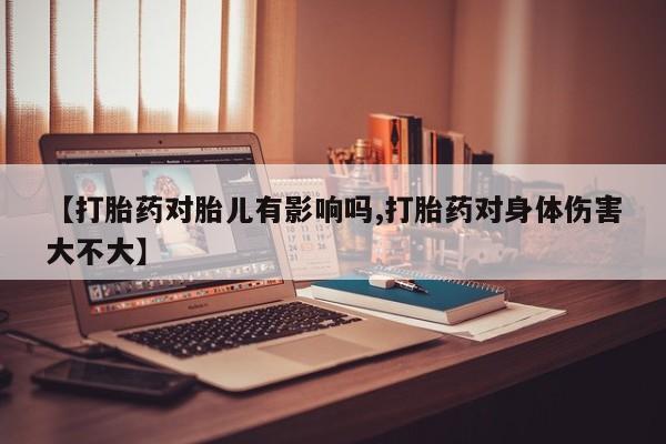 网上卖打胎药的微信【打胎药对胎儿有影响吗,打胎药对身体伤害大不大】