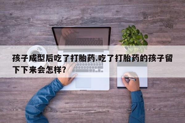 网上卖打胎药的微信孩子成型后吃了打胎药.吃了打胎药的孩子留下下来会怎样？