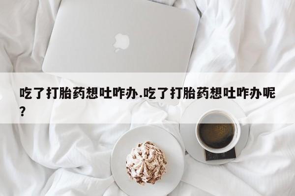 网上卖打胎药的微信吃了打胎药想吐咋办.吃了打胎药想吐咋办呢？