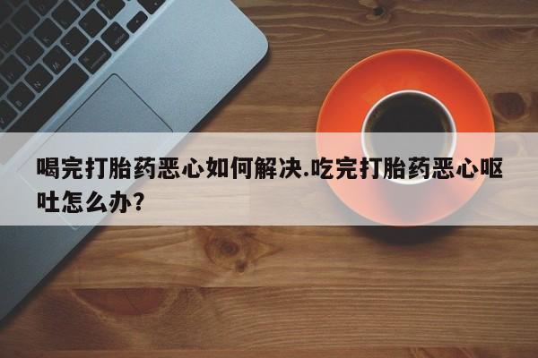 网上卖打胎药的微信喝完打胎药恶心如何解决.吃完打胎药恶心呕吐怎么办？