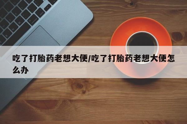 网上卖打胎药的微信吃了打胎药老想大便/吃了打胎药老想大便怎么办