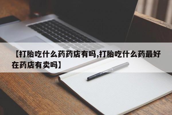 网上卖打胎药的微信【打胎吃什么药药店有吗,打胎吃什么药最好在药店有卖吗】