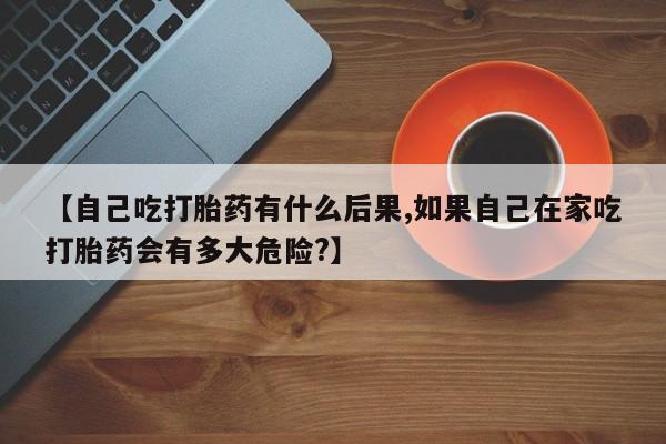 网上卖打胎药的微信【自己吃打胎药有什么后果,如果自己在家吃打胎药会有多大危险?】