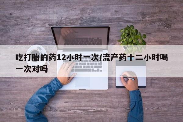 网上卖打胎药的微信吃打胎的药12小时一次/流产药十二小时喝一次对吗