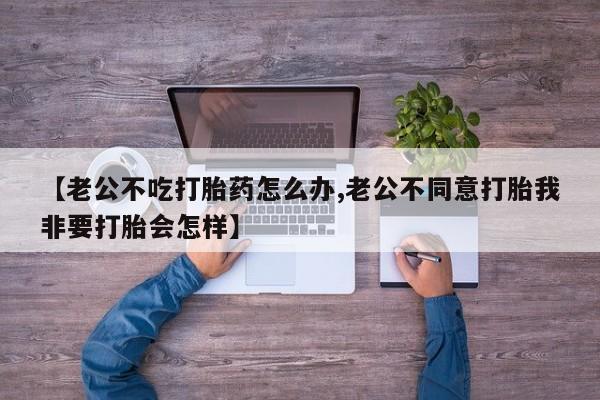 网上卖打胎药的微信【老公不吃打胎药怎么办,老公不同意打胎我非要打胎会怎样】