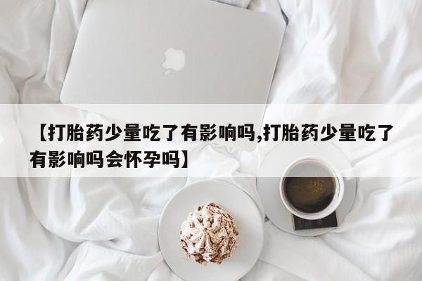 网上卖打胎药的微信【打胎药少量吃了有影响吗,打胎药少量吃了有影响吗会怀孕吗】