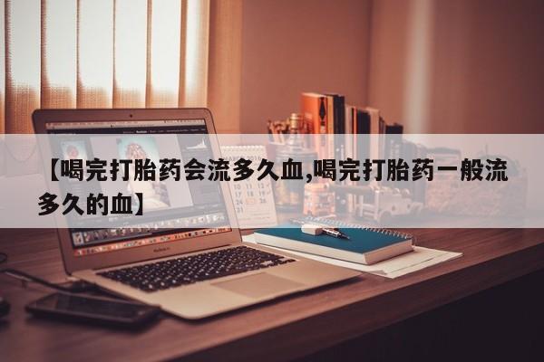 网上卖打胎药的微信【喝完打胎药会流多久血,喝完打胎药一般流多久的血】