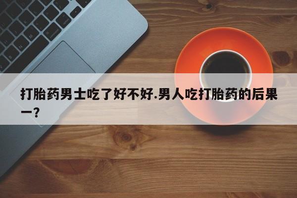 网上卖打胎药的微信打胎药男士吃了好不好.男人吃打胎药的后果一？