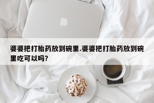 网上卖打胎药的微信婆婆把打胎药放到碗里.婆婆把打胎药放到碗里吃可以吗？