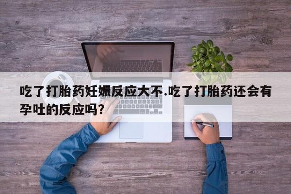 网上卖打胎药的微信吃了打胎药妊娠反应大不.吃了打胎药还会有孕吐的反应吗？