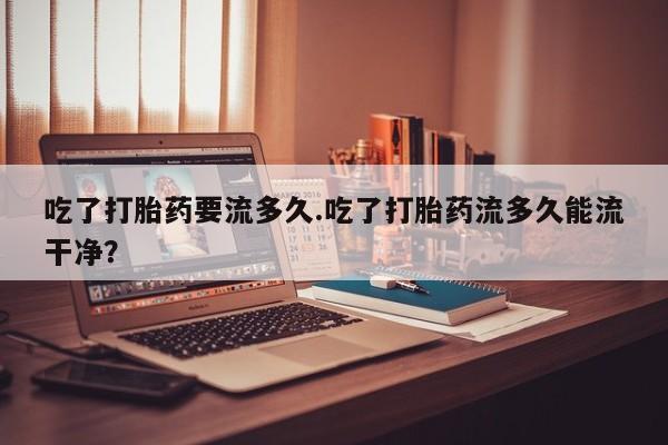 网上卖打胎药的微信吃了打胎药要流多久.吃了打胎药流多久能流干净？