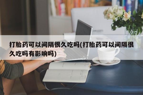 网上卖打胎药的微信打胎药可以间隔很久吃吗(打胎药可以间隔很久吃吗有影响吗)