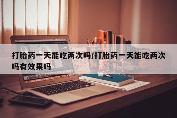 网上卖打胎药的微信打胎药一天能吃两次吗/打胎药一天能吃两次吗有效果吗