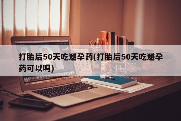 网上卖打胎药的微信打胎后50天吃避孕药(打胎后50天吃避孕药可以吗)