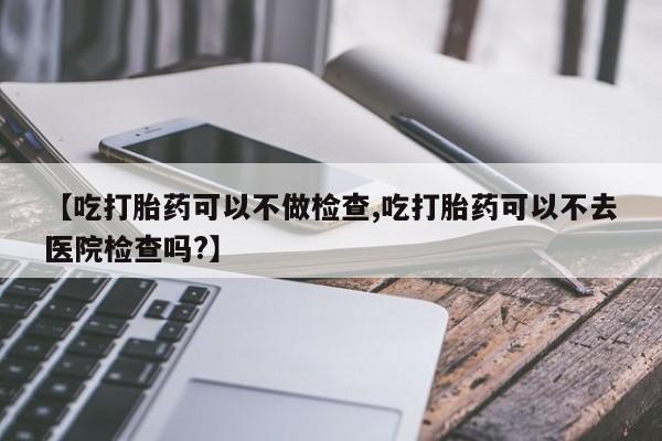 网上卖打胎药的微信【吃打胎药可以不做检查,吃打胎药可以不去医院检查吗?】
