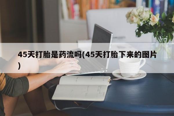 网上卖打胎药的微信45天打胎是药流吗(45天打胎下来的图片)