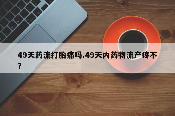 网上卖打胎药的微信49天药流打胎痛吗.49天内药物流产疼不?
