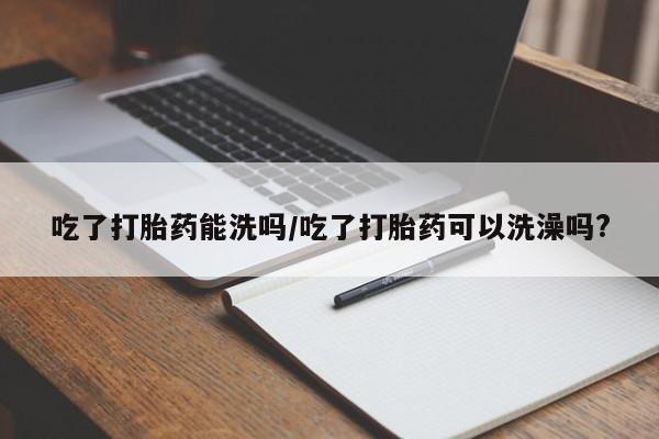 网上卖打胎药的微信吃了打胎药能洗吗/吃了打胎药可以洗澡吗?