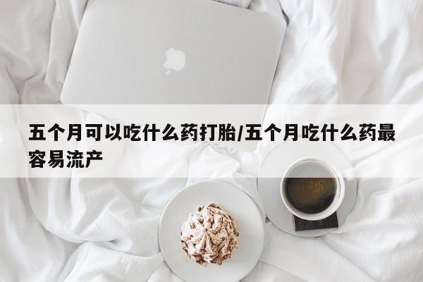 网上卖打胎药的微信五个月可以吃什么药打胎/五个月吃什么药最容易流产