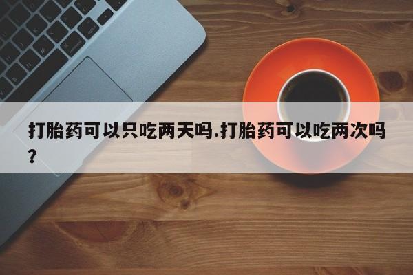 网上卖打胎药的微信打胎药可以只吃两天吗.打胎药可以吃两次吗？