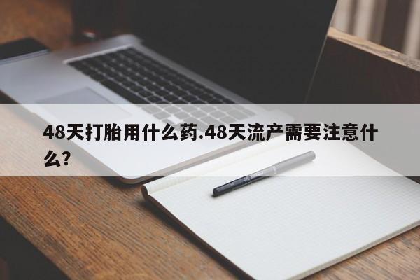 网上卖打胎药的微信48天打胎用什么药.48天流产需要注意什么?