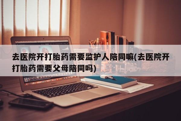 网上卖打胎药的微信去医院开打胎药需要监护人陪同嘛(去医院开打胎药需要父母陪同吗)