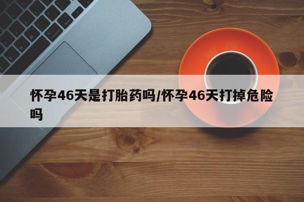 网上卖打胎药的微信怀孕46天是打胎药吗/怀孕46天打掉危险吗