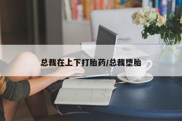 网上卖打胎药的微信总裁在上下打胎药/总裁堕胎