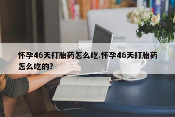 网上卖打胎药的微信怀孕46天打胎药怎么吃.怀孕46天打胎药怎么吃的?