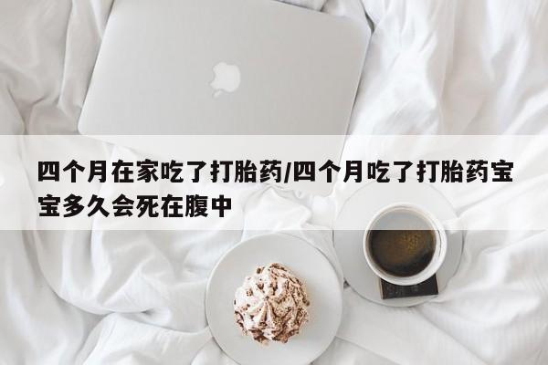 网上卖打胎药的微信四个月在家吃了打胎药/四个月吃了打胎药宝宝多久会死在腹中